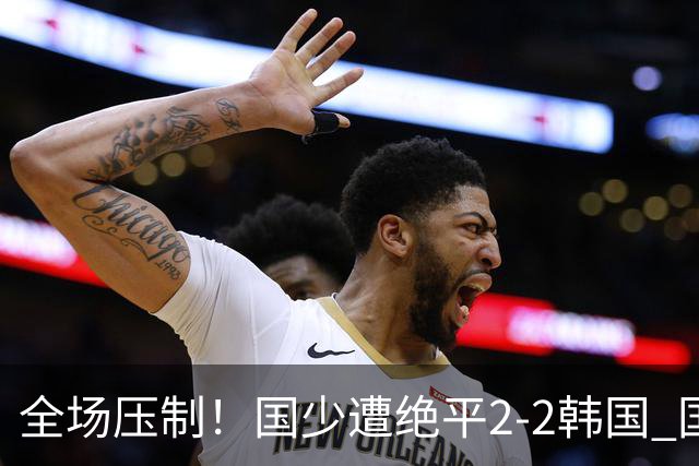 全场压制！国少遭绝平2-2韩国 国少第87分钟送点3胜1平以第二晋级