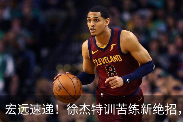 宏远速递！徐杰特训苦练新绝招，张文逸或续约，杜锋缺席夏训